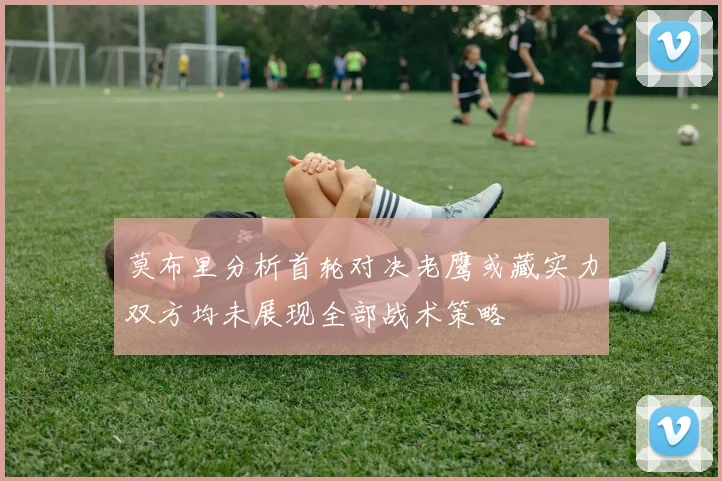 莫布里分析首轮对决老鹰或藏实力双方均未展现全部战术策略