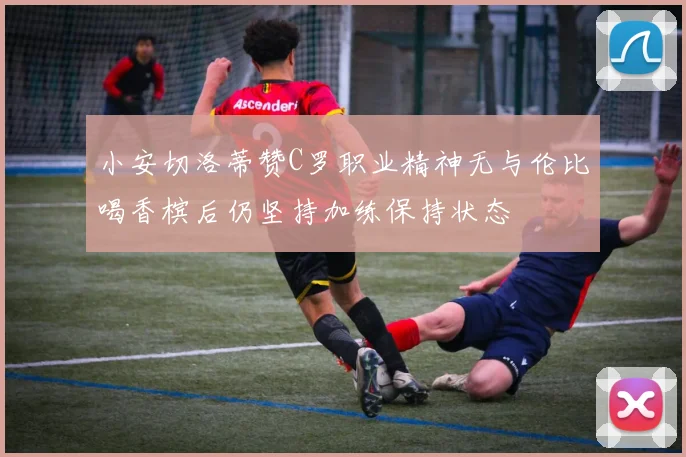 小安切洛蒂赞C罗职业精神无与伦比喝香槟后仍坚持加练保持状态