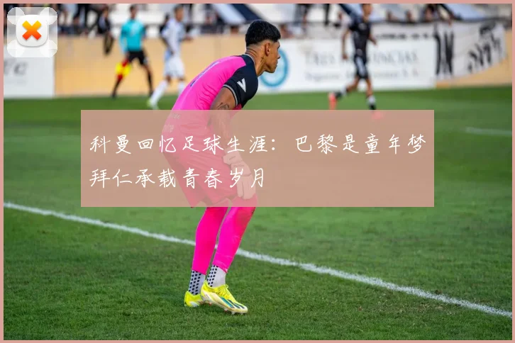 科曼回忆足球生涯：巴黎是童年梦拜仁承载青春岁月