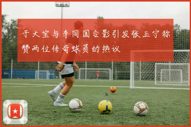 于大宝与李同国合影引发张玉宁称赞两位传奇球员的热议