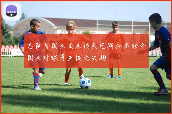 巴萨与国米尚未谈判巴斯托尼转会国米对球员互换无兴趣