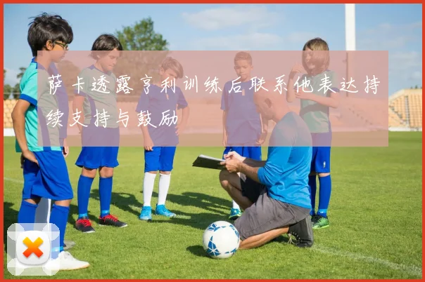 萨卡透露亨利训练后联系他表达持续支持与鼓励