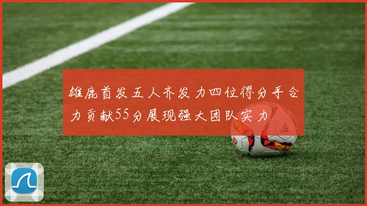 雄鹿首发五人齐发力四位得分手合力贡献55分展现强大团队实力