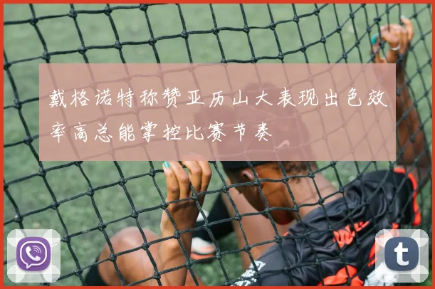 戴格诺特称赞亚历山大表现出色效率高总能掌控比赛节奏