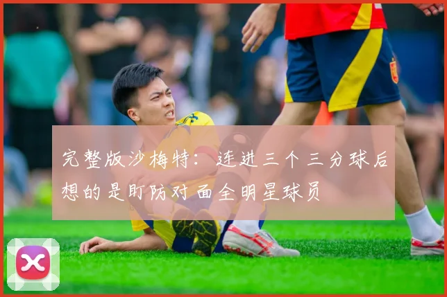 完整版沙梅特：连进三个三分球后想的是盯防对面全明星球员