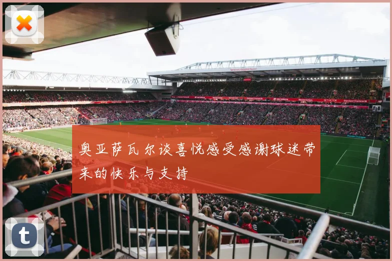 奥亚萨瓦尔谈喜悦感受感谢球迷带来的快乐与支持