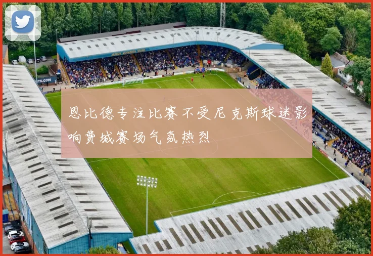 恩比德专注比赛不受尼克斯球迷影响费城赛场气氛热烈