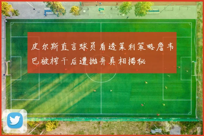 皮尔斯直言球员看透莱利策略詹韦巴被榨干后遭抛弃真相揭秘