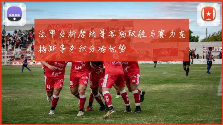 法甲分析摩纳哥客场取胜马赛力克梅斯争夺积分榜优势