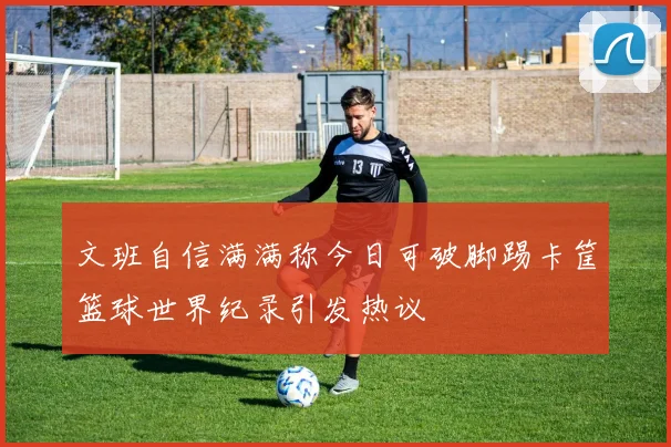 文班自信满满称今日可破脚踢卡筐篮球世界纪录引发热议