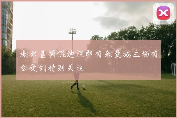 谢尔基调侃迪涅即将来曼城主场将会受到特别关注